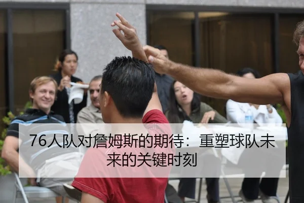 76人队对詹姆斯的期待：重塑球队未来的关键时刻